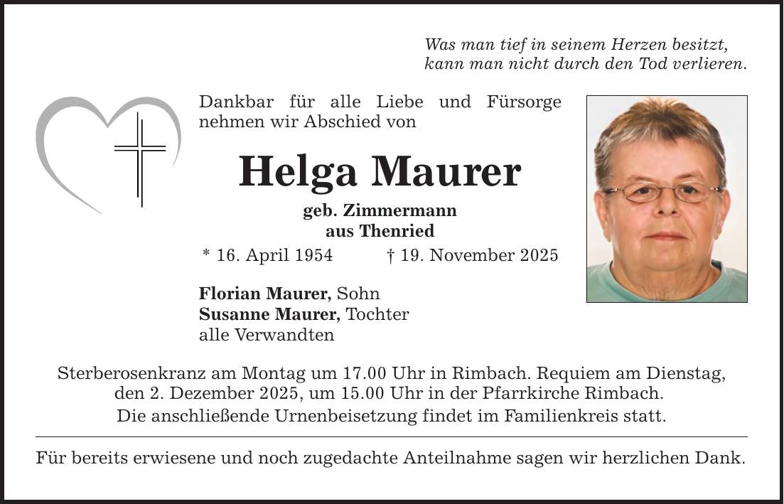 Was man tief in seinem Herzen besitzt, kann man nicht durch den Tod verlieren. Dankbar für alle Liebe und Fürsorge ­nehmen wir Abschied von Helga Maurer geb. Zimmermann aus Thenried * 16. April 1954 _ 19. November 2025 Florian Maurer, Sohn Susanne Maurer, Tochter alle Verwandten Sterberosenkranz am Montag um 17.00 Uhr in Rimbach. Requiem am Dienstag, den 2. Dezember 2025, um 15.00 Uhr in der Pfarrkirche Rimbach. Die anschließende Urnenbeisetzung findet im Familienkreis statt. Für bereits erwiesene und noch zugedachte Anteilnahme sagen wir herzlichen Dank.