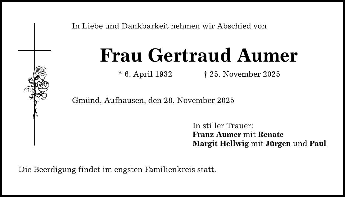 In Liebe und Dankbarkeit nehmen wir Abschied von Frau Gertraud Aumer * 6. April 1932 _ 25. November 2025 Gmünd, Aufhausen, den 28. November 2025 Die Beerdigung findet im engsten Familienkreis statt. In stiller Trauer: Franz Aumer mit Renate Margit Hellwig mit Jürgen und Paul