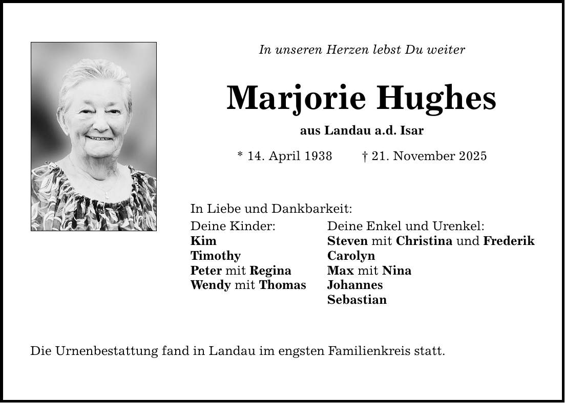 In unseren Herzen lebst Du weiter Marjorie Hughes aus Landau a.d. Isar * 14. April 1938 _ 21. November 2025 In Liebe und Dankbarkeit: Deine Kinder: Deine Enkel und Urenkel: Kim Steven mit Christina und Frederik Timothy Carolyn Peter mit Regina Max mit Nina Wendy mit Thomas Johannes Sebastian Die Urnenbestattung fand in Landau im engsten Familienkreis statt.