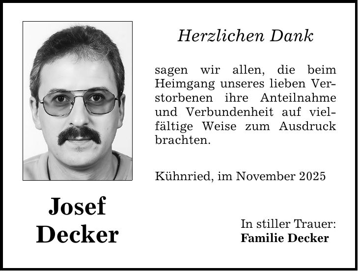 Josef Decker Herzlichen Dank sagen wir allen, die beim Heimgang unseres lieben Verstorbenen ihre Anteilnahme und Verbundenheit auf vielfältige Weise zum Ausdruck brachten. Kühnried, im November 2025 In stiller Trauer: Familie Decker
