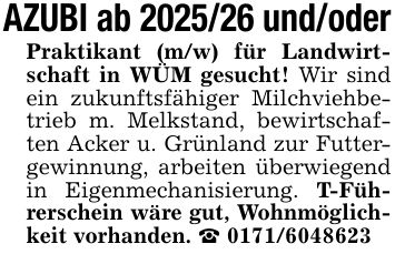 AZUBI ab *** und/oderPraktikant (m/w) für Landwirtschaft in WÜM gesucht! Wir sind ein zukunftsfähiger Milchviehbetrieb m. Melkstand, bewirtschaften Acker u. Grünland zur Futtergewinnung, arbeiten überwiegend in Eigenmechanisierung. T-Führerschein wäre gut, Wohnmöglichkeit vorhanden. _ ***