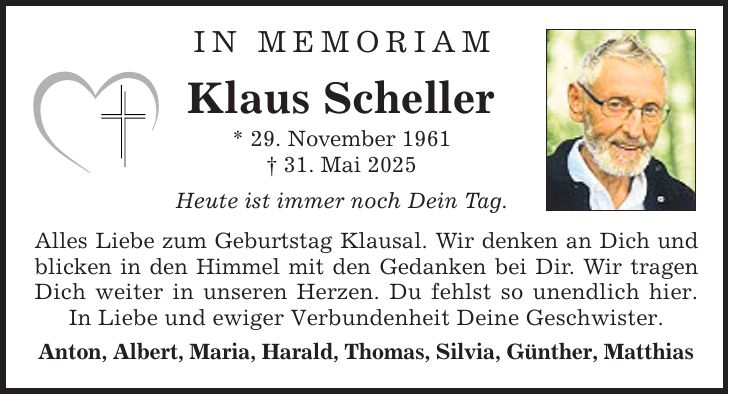 In MemoriamKlaus Scheller* 29. November 1961_ 31. Mai 2025Heute ist immer noch Dein Tag.Alles Liebe zum Geburtstag Klausal. Wir denken an Dich und blicken in den Himmel mit den Gedanken bei Dir. Wir tragen Dich weiter in unseren Herzen. Du fehlst so unendlich hier. In Liebe und ewiger Verbundenheit Deine Geschwister.Anton, Albert, Maria, Harald, Thomas, Silvia, Günther, Matthias