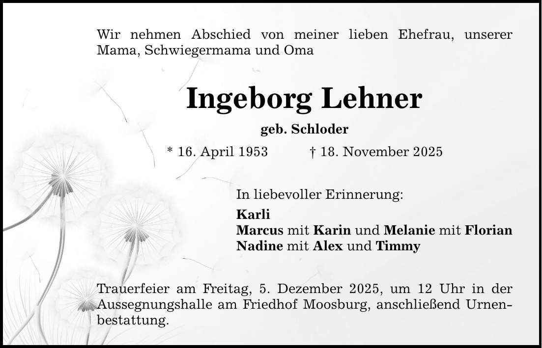 Wir nehmen Abschied von meiner lieben Ehefrau, unserer ­Mama, Schwiegermama und Oma Ingeborg Lehner geb. Schloder * 16. April 1953 _ 18. November 2025 In liebevoller Erinnerung: Karli Marcus mit Karin und Melanie mit Florian Nadine mit Alex und Timmy Trauerfeier am Freitag, 5. Dezember 2025, um 12 Uhr in der Aussegnungshalle am Friedhof Moosburg, anschließend Urnenbestattung.