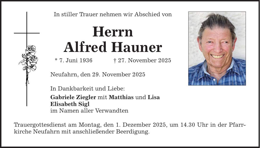 In stiller Trauer nehmen wir Abschied von Herrn Alfred Hauner * 7. Juni 1936 _ 27. November 2025 Neufahrn, den 29. November 2025 In Dankbarkeit und Liebe: Gabriele Ziegler mit Matthias und Lisa Elisabeth Sigl im Namen aller Verwandten Trauergottesdienst am Montag, den 1. Dezember 2025, um 14.30 Uhr in der Pfarrkirche Neufahrn mit anschließender Beerdigung.