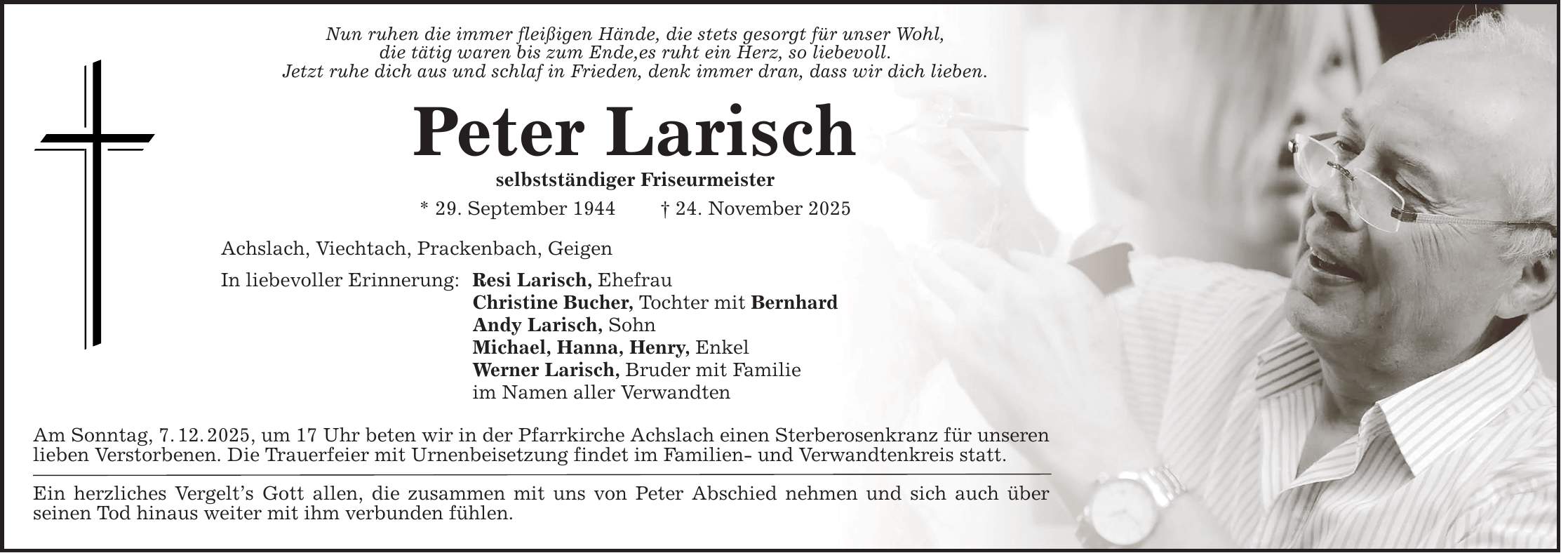 Nun ruhen die immer fleißigen Hände, die stets gesorgt für unser Wohl,die tätig waren bis zum Ende,es ruht ein Herz, so liebevoll.Jetzt ruhe dich aus und schlaf in Frieden, denk immer dran, dass wir dich lieben.Peter Larischselbstständiger Friseurmeister* 29. September 1944 _ 24. November 2025Achslach, Viechtach, Prackenbach, GeigenIn liebevoller Erinnerung: Resi Larisch, Ehefrau Christine Bucher, Tochter mit Bernhard Andy Larisch, Sohn Michael, Hanna, Henry, Enkel Werner Larisch, Bruder mit Familie im Namen aller VerwandtenAm Sonntag, 7. 12. 2025, um 17 Uhr beten wir in der Pfarrkirche Achslach einen Sterberosenkranz für unserenlieben Verstorbenen. Die Trauerfeier mit Urnenbeisetzung findet im Familien- und Verwandtenkreis statt.Ein herzliches Vergelt's Gott allen, die zusammen mit uns von Peter Abschied nehmen und sich auch überseinen Tod hinaus weiter mit ihm verbunden fühlen.