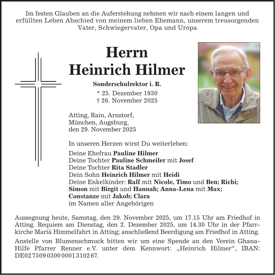 Im festen Glauben an die Auferstehung nehmen wir nach einem langen underfüllten Leben Abschied von meinem lieben Ehemann, unserem treusorgenden Vater, Schwiegervater, Opa und Uropa HerrnHeinrich HilmerSonderschulrektor i. R.* 25. Dezember 1930_ 26. November 2025Atting, Rain, Arnstorf, München, Augsburg,den 29. November 2025In unseren Herzen wirst Du weiterleben:Deine Ehefrau Pauline HilmerDeine Tochter Pauline Schmeiler mit JosefDeine Tochter Rita StadlerDein Sohn Heinrich Hilmer mit HeidiDeine Enkelkinder: Ralf mit Nicole, Timo und Ben; Richi;Simon mit Birgit und Hannah; Anna-Lena mit Max; Constanze mit Jakob; Claraim Namen aller AngehörigenAussegnung heute, Samstag, den 29. November 2025, um 17.15 Uhr am Friedhof in Atting. Requiem am Dienstag, den 2. Dezember 2025, um 14.30 Uhr in der Pfarr­kirche Mariä Himmelfahrt in Atting; anschließend Beerdigung am Friedhof in Atting.Anstelle von Blumenschmuck bitten wir um eine Spende an den Verein Ghana-Hilfe Pfarrer Renner e.V. unter dem Kennwort: 
