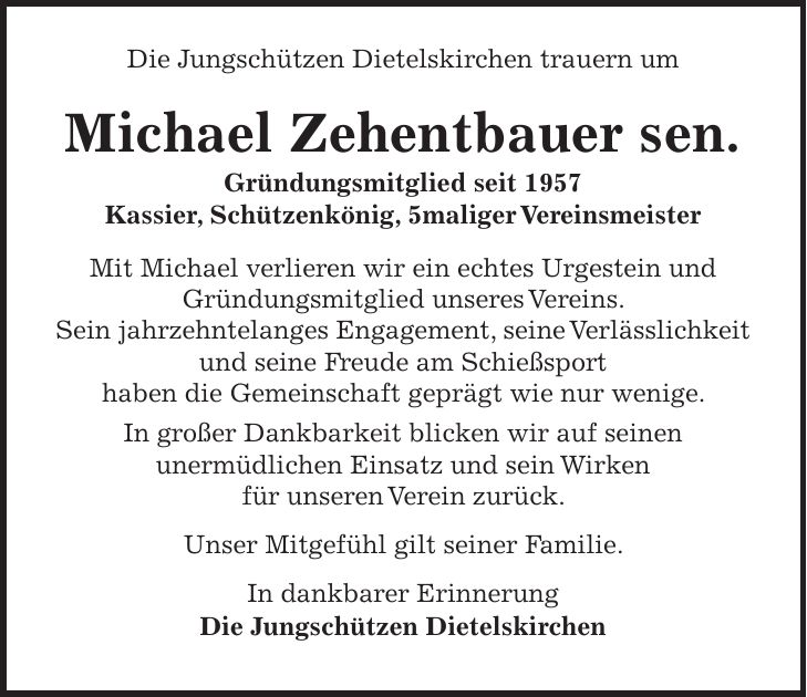 Die Jungschützen Dietelskirchen trauern um Michael Zehentbauer sen. Gründungsmitglied seit 1957 Kassier, Schützenkönig, 5maliger Vereinsmeister Mit Michael verlieren wir ein echtes Urgestein und Gründungsmitglied unseres Vereins. Sein jahrzehntelanges Engagement, seine Verlässlichkeit und seine Freude am Schießsport haben die Gemeinschaft geprägt wie nur wenige. In großer Dankbarkeit blicken wir auf seinen unermüdlichen Einsatz und sein Wirken für unseren Verein zurück. Unser Mitgefühl gilt seiner Familie. In dankbarer Erinnerung Die Jungschützen Dietelskirchen 