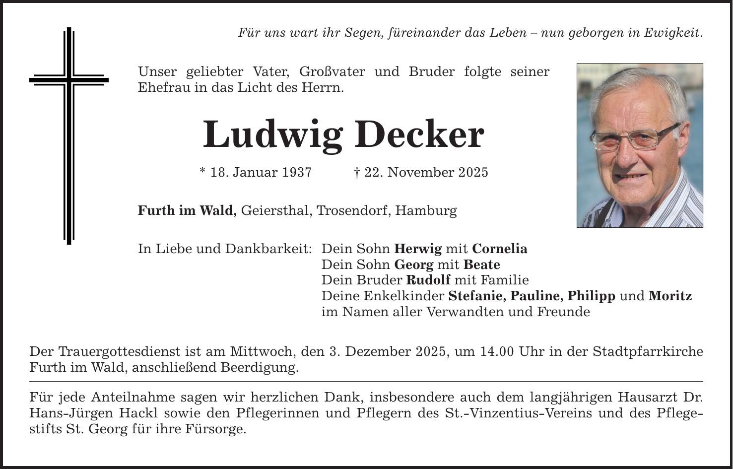 Für uns wart ihr Segen, füreinander das Leben - nun geborgen in Ewigkeit. Unser geliebter Vater, Großvater und Bruder folgte seiner Ehefrau in das Licht des Herrn. Ludwig Decker * 18. Januar 1937 _ 22. November 2025 Furth im Wald, Geiersthal, Trosendorf, Hamburg In Liebe und Dankbarkeit: Dein Sohn Herwig mit Cornelia Dein Sohn Georg mit Beate Dein Bruder Rudolf mit Familie Deine Enkelkinder Stefanie, Pauline, Philipp und Moritz im Namen aller Verwandten und Freunde Der Trauergottesdienst ist am Mittwoch, den 3. Dezember 2025, um 14.00 Uhr in der Stadtpfarrkirche Furth im Wald, anschließend Beerdigung. Für jede Anteilnahme sagen wir herzlichen Dank, insbesondere auch dem langjährigen Hausarzt Dr. Hans-Jürgen Hackl sowie den Pflegerinnen und Pflegern des St.-Vinzentius-Vereins und des Pflegestifts St. Georg für ihre Fürsorge.