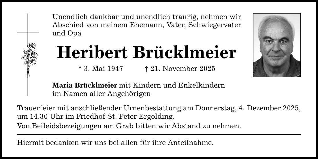 Unendlich dankbar und unendlich traurig, nehmen wir Abschied von meinem Ehemann, Vater, Schwiegervater und Opa Heribert Brücklmeier * 3. Mai 1947 _ 21. November 2025 Maria Brücklmeier mit Kindern und Enkelkindern im Namen aller Angehörigen Trauerfeier mit anschließender Urnenbestattung am Donnerstag, 4. Dezember 2025, um 14.30 Uhr im Friedhof St. Peter Ergolding. Von Beileidsbezeigungen am Grab bitten wir Abstand zu nehmen. Hiermit bedanken wir uns bei allen für ihre Anteilnahme.