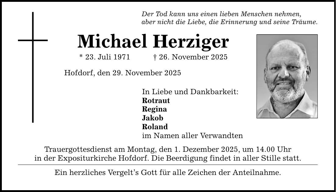 Der Tod kann uns einen lieben Menschen nehmen,aber nicht die Liebe, die Erinnerung und seine Träume.Michael Herziger* 23. Juli 1971 _ 26. November 2025Hofdorf, den 29. November 2025In Liebe und Dankbarkeit:RotrautReginaJakobRolandim Namen aller VerwandtenTrauergottesdienst am Montag, den 1. Dezember 2025, um 14.00 Uhrin der Expositurkirche Hofdorf. Die Beerdigung findet in aller Stille statt.Ein herzliches Vergelt's Gott für alle Zeichen der Anteilnahme.