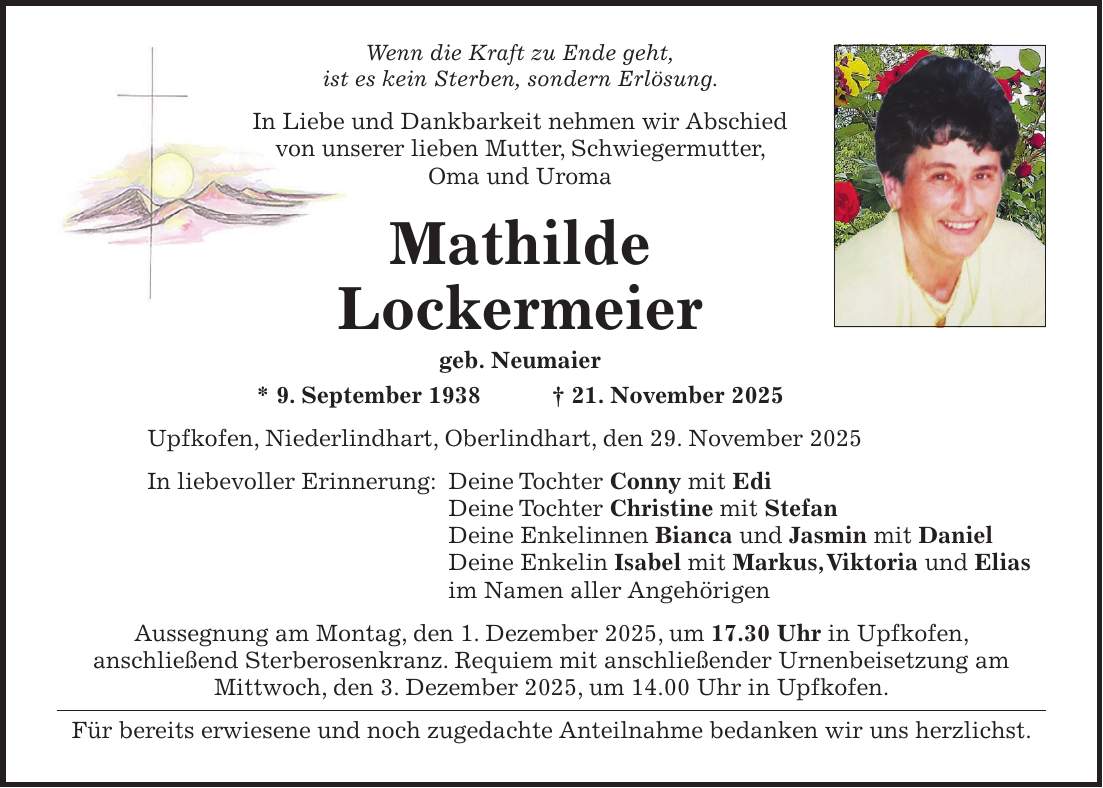 Wenn die Kraft zu Ende geht, ist es kein Sterben, sondern Erlösung. In Liebe und Dankbarkeit nehmen wir Abschied von unserer lieben Mutter, Schwiegermutter, Oma und Uroma Mathilde Lockermeier geb. Neumaier * 9. September 1938 + 21. November 2025 Upfkofen, Niederlindhart, Oberlindhart, den 29. November 2025 In liebevoller Erinnerung: Deine Tochter Conny mit Edi Deine Tochter Christine mit Stefan Deine Enkelinnen Bianca und Jasmin mit Daniel Deine Enkelin Isabel mit Markus, Viktoria und Elias im Namen aller Angehörigen Aussegnung am Montag, den 1. Dezember 2025, um 17.30 Uhr in Upfkofen, anschließend Sterberosenkranz. Requiem mit anschließender Urnenbeisetzung am Mittwoch, den 3. Dezember 2025, um 14.00 Uhr in Upfkofen. Für bereits erwiesene und noch zugedachte Anteilnahme bedanken wir uns herzlichst.