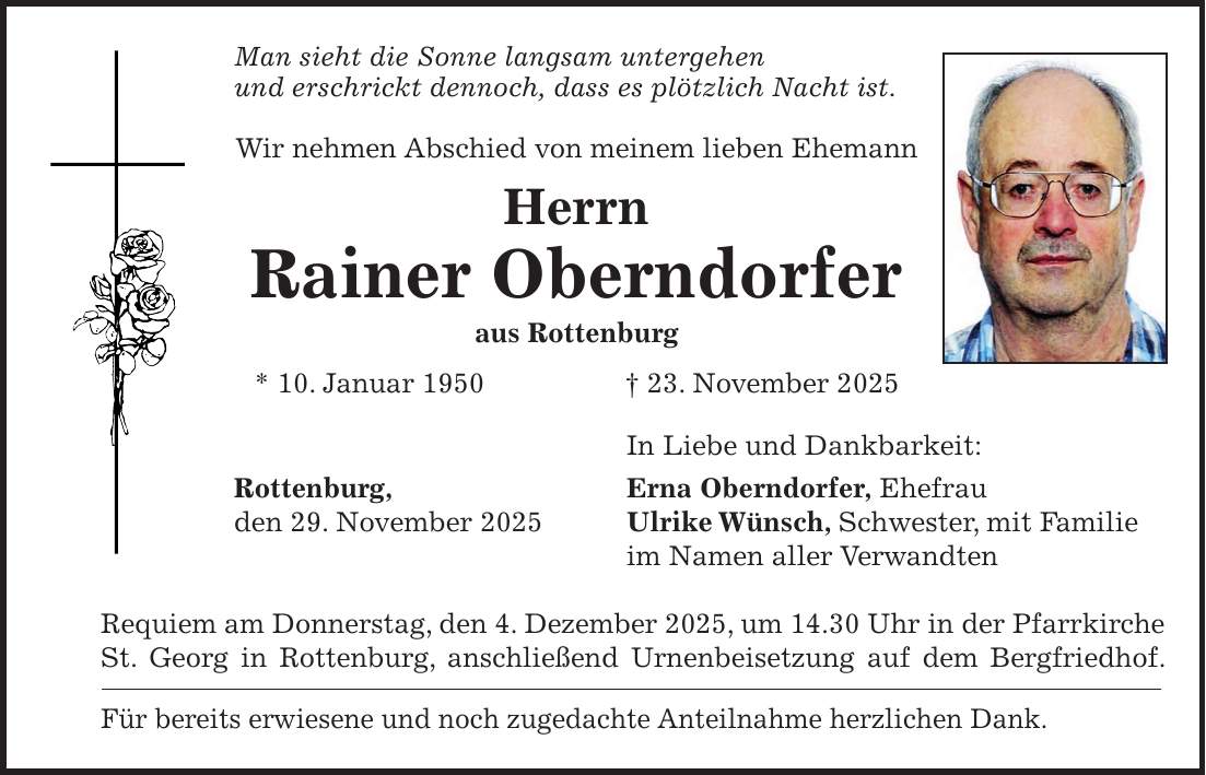 Man sieht die Sonne langsam untergehen und erschrickt dennoch, dass es plötzlich Nacht ist. Wir nehmen Abschied von meinem lieben Ehemann Herrn Rainer Oberndorfer aus Rottenburg * 10. Januar 1950 + 23. November 2025 In Liebe und Dankbarkeit: Rottenburg, Erna Oberndorfer, Ehefrau den 29. November 2025 Ulrike Wünsch, Schwester, mit Familie im Namen aller Verwandten Requiem am Donnerstag, den 4. Dezember 2025, um 14.30 Uhr in der Pfarrkirche St. Georg in Rottenburg, anschließend Urnenbeisetzung auf dem Bergfriedhof. Für bereits erwiesene und noch zugedachte Anteilnahme herzlichen Dank.