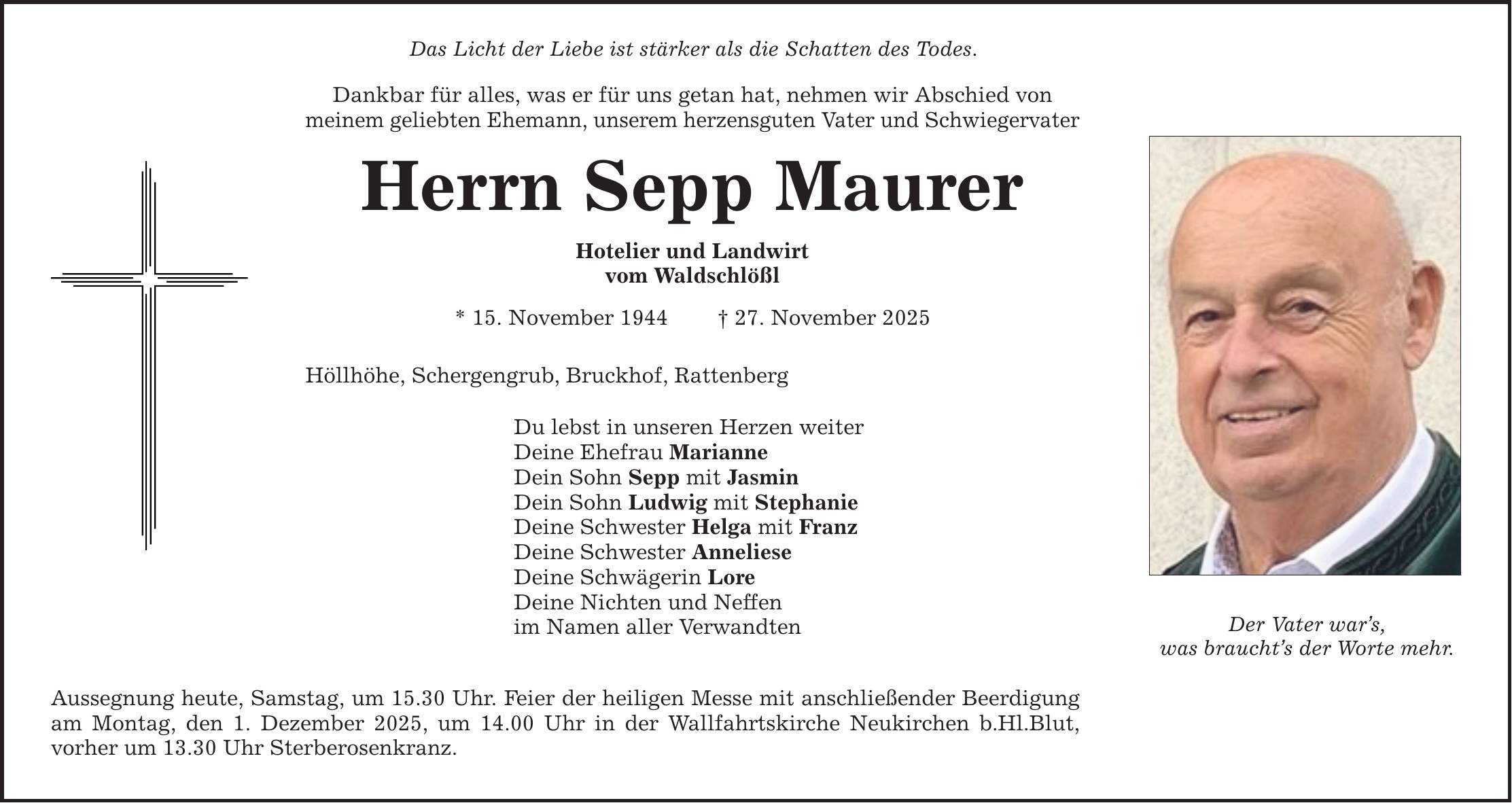 Das Licht der Liebe ist stärker als die Schatten des Todes. Dankbar für alles, was er für uns getan hat, nehmen wir Abschied von meinem geliebten Ehemann, unserem herzensguten Vater und Schwiegervater Herrn Sepp Maurer Hotelier und Landwirt vom Waldschlößl * 15. November 1944 _ 27. November 2025 Höllhöhe, Schergengrub, Bruckhof, Rattenberg Du lebst in unseren Herzen weiter Deine Ehefrau Marianne Dein Sohn Sepp mit Jasmin Dein Sohn Ludwig mit Stephanie Deine Schwester Helga mit Franz Deine Schwester Anneliese Deine Schwägerin Lore Deine Nichten und Neffen im Namen aller Verwandten Aussegnung heute, Samstag, um 15.30 Uhr. Feier der heiligen Messe mit anschließender Beerdigung am Montag, den 1. Dezember 2025, um 14.00 Uhr in der Wallfahrtskirche Neukirchen b.Hl.Blut, vorher um 13.30 Uhr Sterberosenkranz. Der Vater war's, was braucht's der Worte mehr.