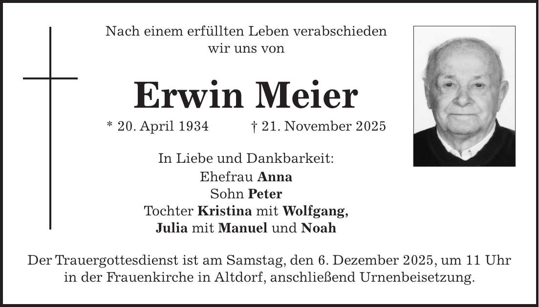 Nach einem erfüllten Leben verabschieden wir uns von Erwin Meier * 20. April 1934 + 21. November 2025 In Liebe und Dankbarkeit: Ehefrau Anna Sohn Peter Tochter Kristina mit Wolfgang, Julia mit Manuel und Noah Der Trauergottesdienst ist am Samstag, den 6. Dezember 2025, um 11 Uhr in der Frauenkirche in Altdorf, anschließend Urnenbeisetzung.
