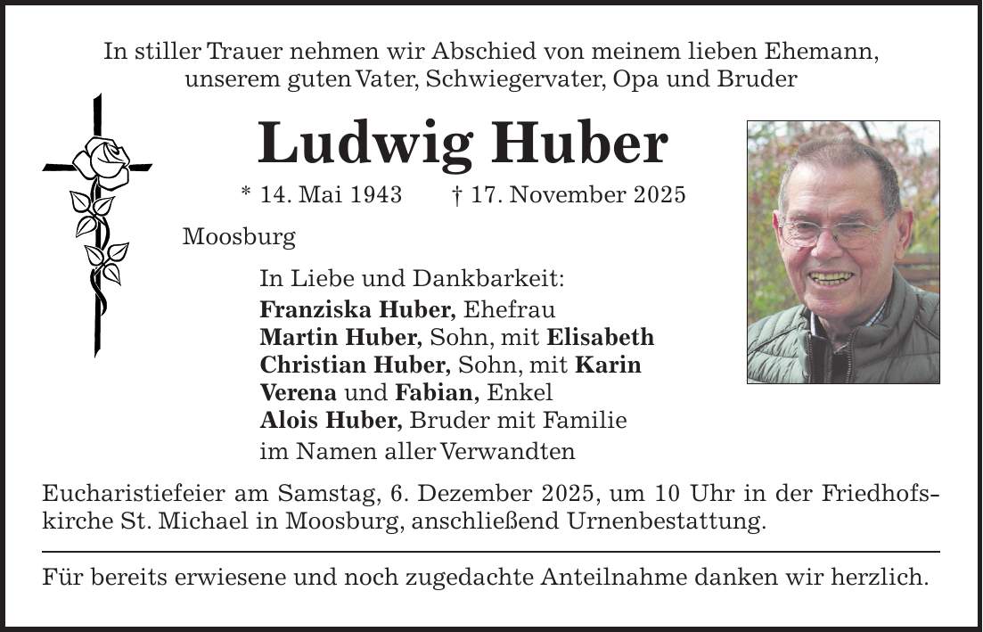 In stiller Trauer nehmen wir Abschied von meinem lieben Ehemann, unserem guten Vater, Schwiegervater, Opa und Bruder Ludwig Huber * 14. Mai 1943 + 17. November 2025 Moosburg In Liebe und Dankbarkeit: Franziska Huber, Ehefrau Martin Huber, Sohn, mit Elisabeth Christian Huber, Sohn, mit Karin Verena und Fabian, Enkel Alois Huber, Bruder mit Familie im Namen aller Verwandten Eucharistiefeier am Samstag, 6. Dezember 2025, um 10 Uhr in der Friedhofskirche St. Michael in Moosburg, anschließend Urnenbestattung. Für bereits erwiesene und noch zugedachte Anteilnahme danken wir herzlich. 