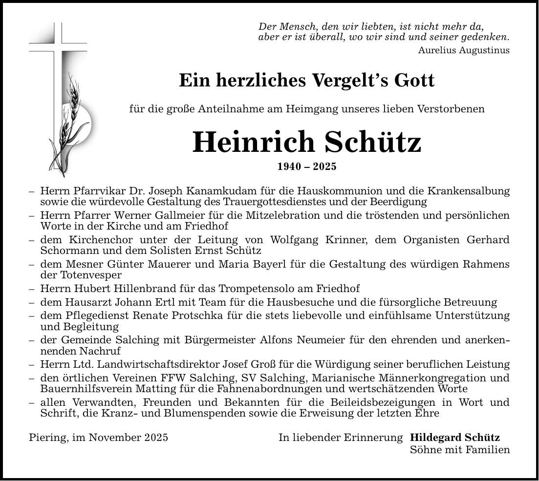 Der Mensch, den wir liebten, ist nicht mehr da,aber er ist überall, wo wir sind und seiner gedenken.Aurelius AugustinusEin herzliches Vergelt's Gottfür die große Anteilnahme am Heimgang unseres lieben VerstorbenenHeinrich Schütz***- Herrn Pfarrvikar Dr. Joseph Kanamkudam für die Hauskommunion und die Krankensalbung sowie die würdevolle Gestaltung des Trauergottesdienstes und der Beerdigung- Herrn Pfarrer Werner Gallmeier für die Mitzelebration und die tröstenden und persönlichen Worte in der Kirche und am Friedhof- dem Kirchenchor unter der Leitung von Wolfgang Krinner, dem Organisten Gerhard Schormann und dem Solisten Ernst Schütz- dem Mesner Günter Mauerer und Maria Bayerl für die Gestaltung des würdigen Rahmens der Totenvesper- Herrn Hubert Hillenbrand für das Trompetensolo am Friedhof- dem Hausarzt Johann Ertl mit Team für die Hausbesuche und die fürsorgliche Betreuung- dem Pflegedienst Renate Protschka für die stets liebevolle und einfühlsame Unterstützung und Begleitung- der Gemeinde Salching mit Bürgermeister Alfons Neumeier für den ehrenden und anerkennenden Nachruf- Herrn Ltd. Landwirtschaftsdirektor Josef Groß für die Würdigung seiner beruflichen Leistung- den örtlichen Vereinen FFW Salching, SV Salching, Marianische Männerkongregation und Bauernhilfsverein Matting für die Fahnenabordnungen und wertschätzenden Worte- allen Verwandten, Freunden und Bekannten für die Beileidsbezeigungen in Wort und Schrift, die Kranz- und Blumenspenden sowie die Erweisung der letzten EhrePiering, im November 2025In liebender ErinnerungHildegard SchützSöhne mit Familien