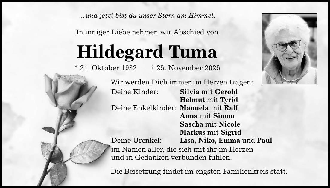 ... und jetzt bist du unser Stern am Himmel.In inniger Liebe nehmen wir Abschied vonHildegard Tuma* 21. Oktober 1932 _ 25. November 2025Wir werden Dich immer im Herzen tragen:Deine Kinder: Silvia mit Gerold Helmut mit TyridDeine Enkelkinder: Manuela mit Ralf Anna mit Simon Sascha mit Nicole Markus mit SigridDeine Urenkel: Lisa, Niko, Emma und Paulim Namen aller, die sich mit ihr im Herzenund in Gedanken verbunden fühlen.Die Beisetzung findet im engsten Familienkreis statt.