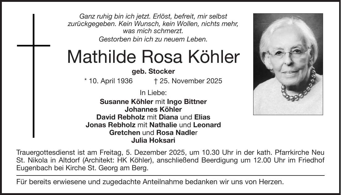 Ganz ruhig bin ich jetzt. Erlöst, befreit, mir selbst zurückgegeben. Kein Wunsch, kein Wollen, nichts mehr, was mich schmerzt. Gestorben bin ich zu neuem Leben. Mathilde Rosa Köhler geb. Stocker * 10. April 1936 + 25. November 2025 In Liebe: Susanne Köhler mit Ingo Bittner Johannes Köhler David Rebholz mit Diana und Elias Jonas Rebholz mit Nathalie und Leonard Gretchen und Rosa Nadler Julia Hoksari Trauergottesdienst ist am Freitag, 5. Dezember 2025, um 10.30 Uhr in der kath. Pfarrkirche Neu St. Nikola in Altdorf (Architekt: HK Köhler), anschließend Beerdigung um 12.00 Uhr im Friedhof Eugenbach bei Kirche St. Georg am Berg. Für bereits erwiesene und zugedachte Anteilnahme bedanken wir uns von Herzen.