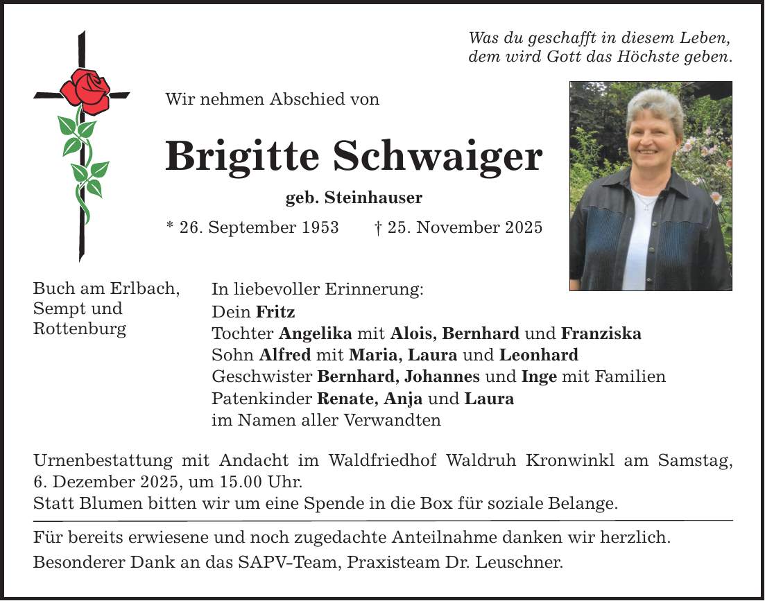 Buch am Erlbach, Sempt und Rottenburg Was du geschafft in diesem Leben, dem wird Gott das Höchste geben. Wir nehmen Abschied von Brigitte Schwaiger geb. Steinhauser * 26. September 1953 _ 25. November 2025 In liebevoller Erinnerung: Dein Fritz Tochter Angelika mit Alois, Bernhard und Franziska Sohn Alfred mit Maria, Laura und Leonhard Geschwister Bernhard, Johannes und Inge mit Familien Patenkinder Renate, Anja und Laura im Namen aller Verwandten Urnenbestattung mit Andacht im Waldfriedhof Waldruh Kronwinkl am Samstag, ­6. Dezember 2025, um 15.00 Uhr. Statt Blumen bitten wir um eine Spende in die Box für soziale Belange. Für bereits erwiesene und noch zugedachte Anteilnahme danken wir herzlich. Besonderer Dank an das SAPV-Team, Praxisteam Dr. Leuschner.