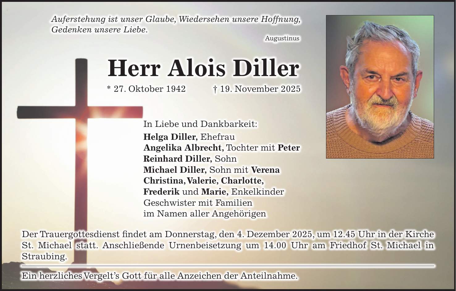 Auferstehung ist unser Glaube, Wiedersehen unsere Hoffnung, Gedenken unsere Liebe. Augustinus Herr Alois Diller * 27. Oktober 1942 + 19. November 2025 In Liebe und Dankbarkeit: Helga Diller, Ehefrau Angelika Albrecht, Tochter mit Peter Reinhard Diller, Sohn Michael Diller, Sohn mit Verena Christina, Valerie, Charlotte, Frederik und Marie, Enkelkinder Geschwister mit Familien im Namen aller Angehörigen Der Trauergottesdienst findet am Donnerstag, den 4. Dezember 2025, um 12.45 Uhr in der ­Kirche St. Michael statt. Anschließende Urnenbeisetzung um 14.00 Uhr am Friedhof St. Michael in ­Straubing. Ein herzliches Vergelt's Gott für alle Anzeichen der Anteilnahme.