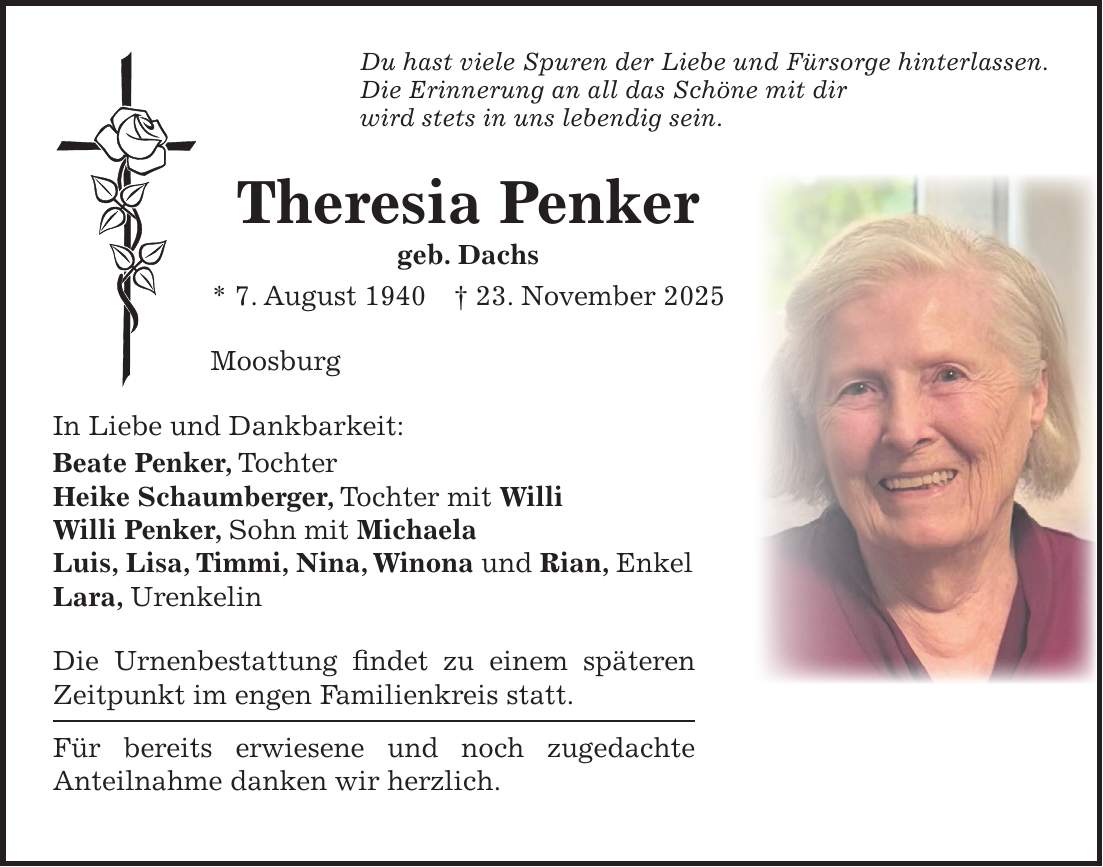 Du hast viele Spuren der Liebe und Fürsorge hinterlassen. Die Erinnerung an all das Schöne mit dir wird stets in uns lebendig sein. Theresia Penker geb. Dachs * 7. August 1940 + 23. November 2025 Moosburg In Liebe und Dankbarkeit: Beate Penker, Tochter Heike Schaumberger, Tochter mit Willi Willi Penker, Sohn mit Michaela Luis, Lisa, Timmi, Nina, Winona und Rian, Enkel Lara, Urenkelin Die Urnenbestattung findet zu einem späteren Zeitpunkt im engen Familienkreis statt. Für bereits erwiesene und noch zugedachte Anteilnahme danken wir herzlich.