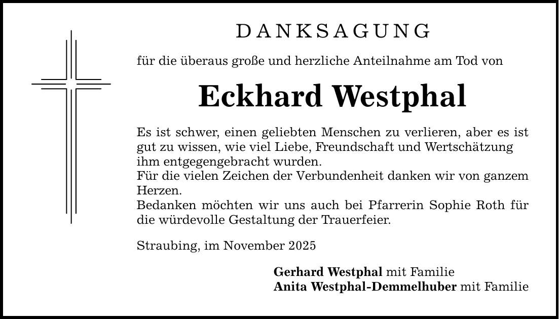 DANKSAGUNG für die überaus große und herzliche Anteilnahme am Tod von Eckhard Westphal Es ist schwer, einen geliebten Menschen zu verlieren, aber es ist gut zu wissen, wie viel Liebe, Freundschaft und Wertschätzung ihm entgegengebracht wurden. Für die vielen Zeichen der Verbundenheit danken wir von ganzem Herzen. Bedanken möchten wir uns auch bei Pfarrerin Sophie Roth für die würdevolle Gestaltung der Trauerfeier. Straubing, im November 2025 Gerhard Westphal mit Familie Anita Westphal-Demmelhuber mit Familie