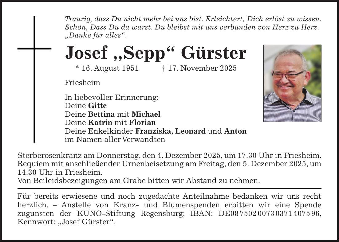 Traurig, dass Du nicht mehr bei uns bist. Erleichtert, Dich erlöst zu wissen. Schön, Dass Du da warst. Du bleibst mit uns verbunden von Herz zu Herz. 'Danke für alles'. Josef ,,Sepp' Gürster * 16. August 1951 + 17. November 2025 Friesheim In liebevoller Erinnerung: Deine Gitte Deine Bettina mit Michael Deine Katrin mit Florian Deine Enkelkinder Franziska, Leonard und Anton im Namen aller Verwandten Sterberosenkranz am Donnerstag, den 4. Dezember 2025, um 17.30 Uhr in Friesheim. Requiem mit anschließender Urnenbeisetzung am Freitag, den 5. Dezember 2025, um 14.30 Uhr in Friesheim. Von Beileidsbezeigungen am Grabe bitten wir Abstand zu nehmen. Für bereits erwiesene und noch zugedachte Anteilnahme bedanken wir uns recht herzlich. - Anstelle von Kranz- und Blumenspenden erbitten wir eine Spende zugunsten der KUNO-Stiftung Regensburg; IBAN: DE***, Kennwort: 'Josef Gürster'. 