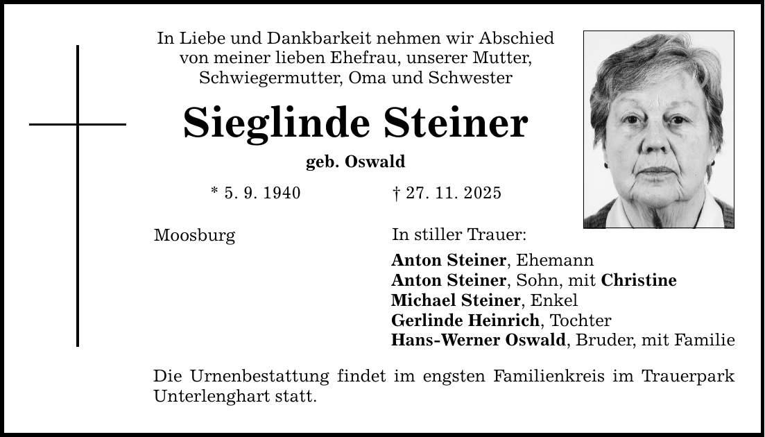 In Liebe und Dankbarkeit nehmen wir Abschied von meiner lieben Ehefrau, unserer Mutter, Schwiegermutter, Oma und Schwester Sieglinde Steiner geb. Oswald * 5. 9. 1940 _ 27. 11. 2025 Moosburg In stiller Trauer: Anton Steiner, Ehemann Anton Steiner, Sohn, mit Christine Michael Steiner, Enkel Gerlinde Heinrich, Tochter Hans-Werner Oswald, Bruder, mit Familie Die Urnenbestattung findet im engsten Familienkreis im Trauerpark Unterlenghart statt.