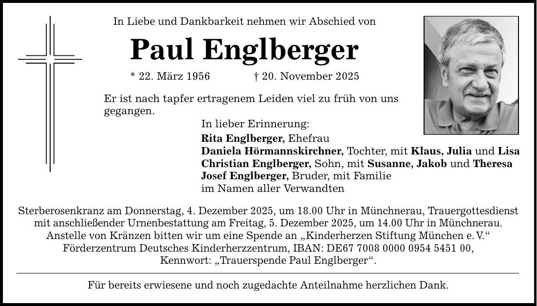 In Liebe und Dankbarkeit nehmen wir Abschied von Paul Englberger * 22. März 1956 _ 20. November 2025 Er ist nach tapfer ertragenem Leiden viel zu früh von uns gegangen. In lieber Erinnerung: Rita Englberger, Ehefrau Daniela Hörmannskirchner, Tochter, mit Klaus, Julia und Lisa Christian Englberger, Sohn, mit Susanne, Jakob und Theresa Josef Englberger, Bruder, mit Familie im Namen aller Verwandten Sterberosenkranz am Donnerstag, 4. Dezember 2025, um 18.00 Uhr in Münchnerau, Trauergottesdienst mit anschließender Urnenbestattung am Freitag, 5. Dezember 2025, um 14.00 Uhr in Münchnerau. Anstelle von Kränzen bitten wir um eine Spende an 