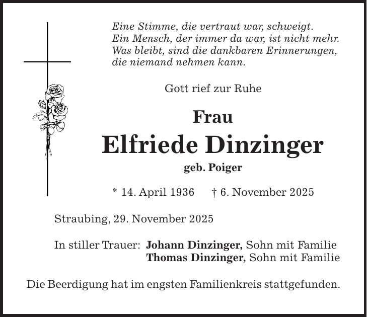 Eine Stimme, die vertraut war, schweigt. Ein Mensch, der immer da war, ist nicht mehr. Was bleibt, sind die dankbaren Erinnerungen, die niemand nehmen kann. Gott rief zur Ruhe Frau Elfriede Dinzinger geb. Poiger * 14. April 1936 + 6. November 2025 Straubing, 29. November 2025 In stiller Trauer: Johann Dinzinger, Sohn mit Familie Thomas Dinzinger, Sohn mit Familie Die Beerdigung hat im engsten Familienkreis stattgefunden.