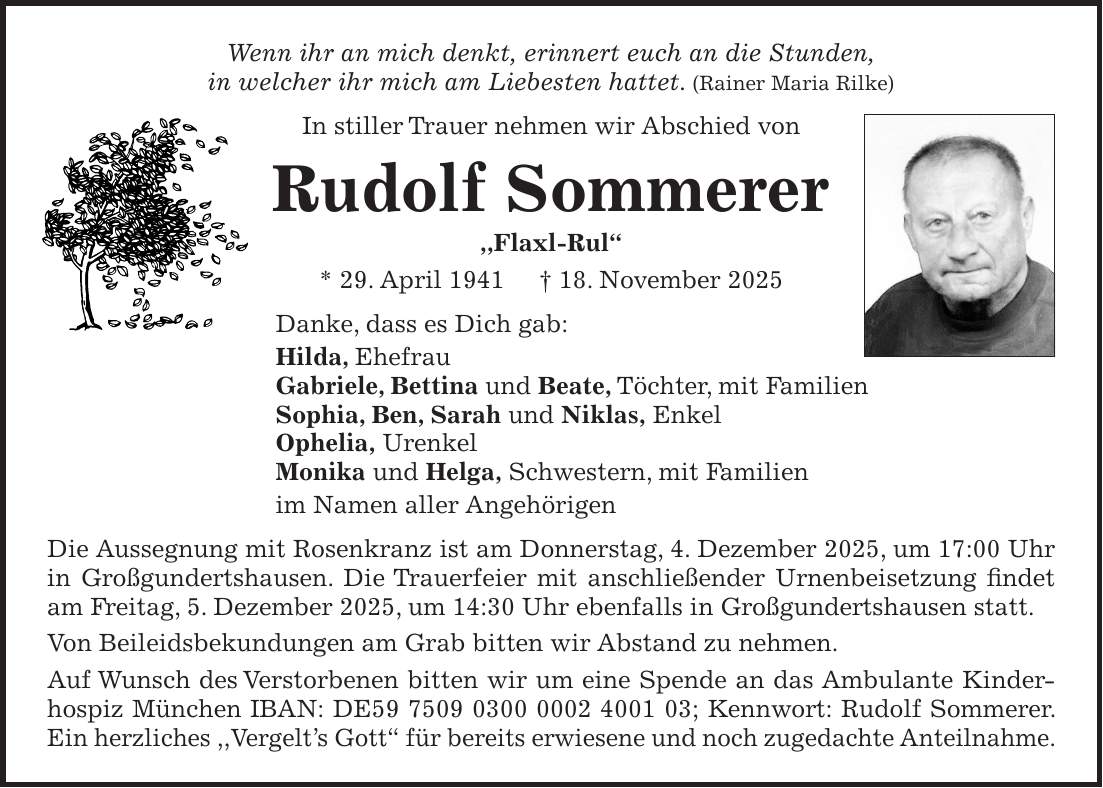 Wenn ihr an mich denkt, erinnert euch an die Stunden, in welcher ihr mich am Liebesten hattet. (Rainer Maria Rilke) In stiller Trauer nehmen wir Abschied von Rudolf Sommerer ,,Flaxl-Rul'' * 29. April 1941 + 18. November 2025 Danke, dass es Dich gab: Hilda, Ehefrau Gabriele, Bettina und Beate, Töchter, mit Familien Sophia, Ben, Sarah und Niklas, Enkel Ophelia, Urenkel Monika und Helga, Schwestern, mit Familien im Namen aller Angehörigen Die Aussegnung mit Rosenkranz ist am Donnerstag, 4. Dezember 2025, um 17:00 Uhr in Großgundertshausen. Die Trauerfeier mit anschließender Urnenbeisetzung findet am Freitag, 5. Dezember 2025, um 14:30 Uhr ebenfalls in Großgundertshausen statt. Von Beileidsbekundungen am Grab bitten wir Abstand zu nehmen. Auf Wunsch des Verstorbenen bitten wir um eine Spende an das Ambulante Kinderhospiz München IBAN: DE***; Kennwort: Rudolf Sommerer. Ein herzliches ,,Vergelt's Gott'' für bereits erwiesene und noch zugedachte Anteilnahme.