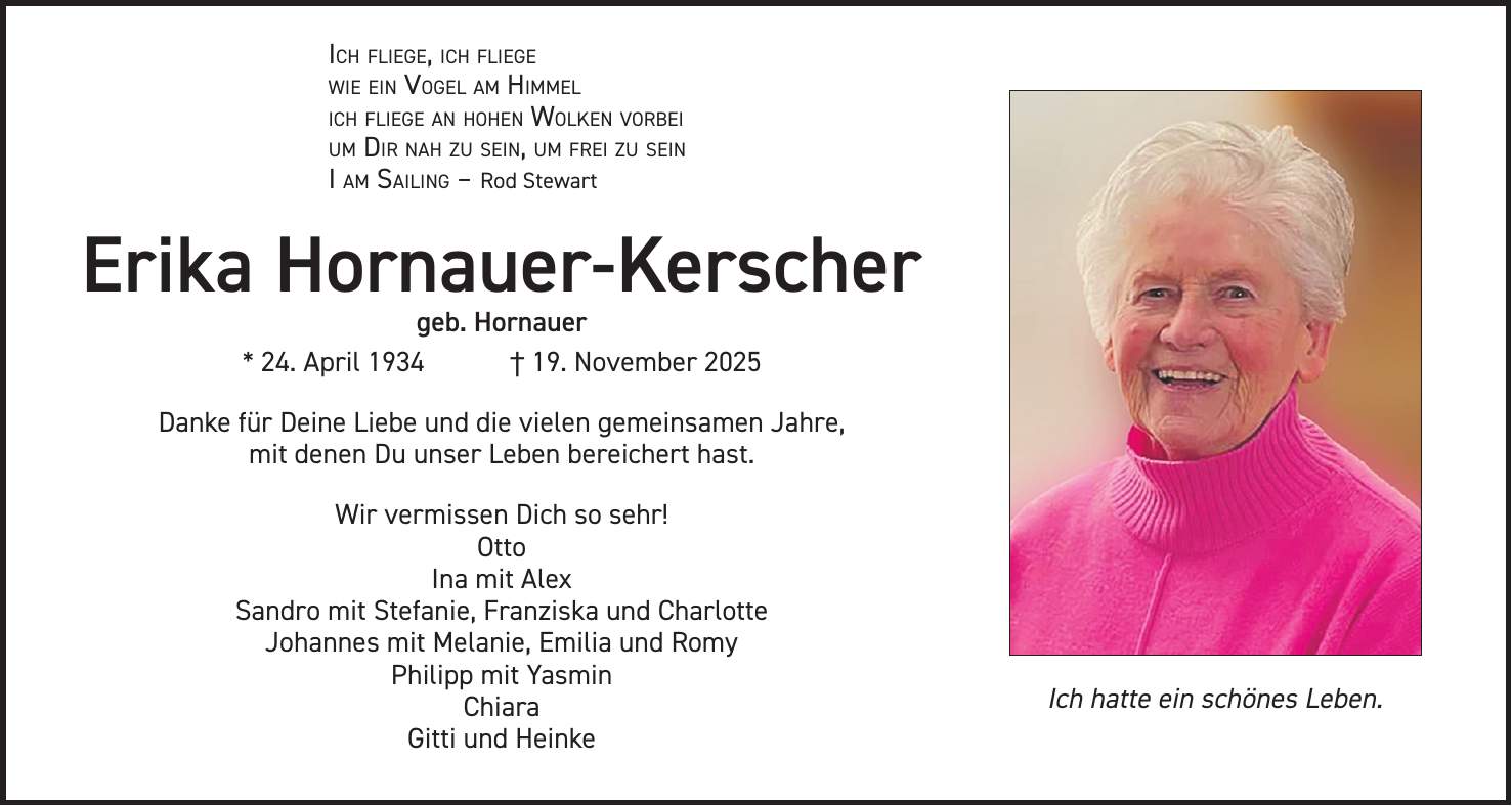 Ich fliege, ich fliege wie ein Vogel am Himmel ich fliege an hohen Wolken vorbei um Dir nah zu sein, um frei zu sein I am Sailing - Rod Stewart Erika Hornauer-Kerscher geb. Hornauer * 24. April 1934 + 19. November 2025 Danke für Deine Liebe und die vielen gemeinsamen Jahre, mit denen Du unser Leben bereichert hast. Wir vermissen Dich so sehr! Otto Ina mit Alex Sandro mit Stefanie, Franziska und Charlotte Johannes mit Melanie, Emilia und Romy Philipp mit Yasmin Chiara Gitti und HeinkeIch hatte ein schönes Leben.