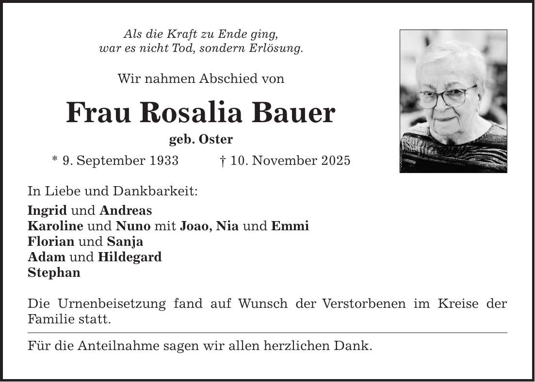 Als die Kraft zu Ende ging, war es nicht Tod, sondern Erlösung. Wir nahmen Abschied von Frau Rosalia Bauer geb. Oster * 9. September 1933 + 10. November 2025 In Liebe und Dankbarkeit: Ingrid und Andreas Karoline und Nuno mit Joao, Nia und Emmi Florian und Sanja Adam und Hildegard Stephan Die Urnenbeisetzung fand auf Wunsch der Verstorbenen im Kreise der Familie statt. Für die Anteilnahme sagen wir allen herzlichen Dank.
