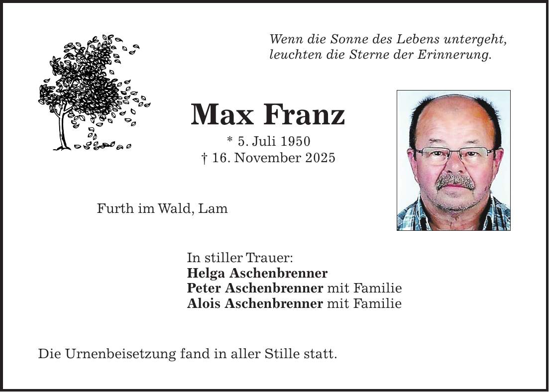 Wenn die Sonne des Lebens untergeht, leuchten die Sterne der Erinnerung. Max Franz * 5. Juli 1950 + 16. November 2025 Furth im Wald, Lam In stiller Trauer: Helga Aschenbrenner Peter Aschenbrenner mit Familie Alois Aschenbrenner mit Familie Die Urnenbeisetzung fand in aller Stille statt.