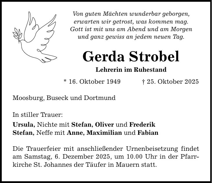 Von guten Mächten wunderbar geborgen, erwarten wir getrost, was kommen mag. Gott ist mit uns am Abend und am Morgen und ganz gewiss an jedem neuen Tag. Gerda Strobel Lehrerin im Ruhestand * 16. Oktober 1949 _ 25. Oktober 2025 Moosburg, Buseck und Dortmund In stiller Trauer: Ursula, Nichte mit Stefan, Oliver und Frederik Stefan, Neffe mit Anne, Maximilian und Fabian Die Trauerfeier mit anschließender Urnenbeisetzung findet am Samstag, 6. Dezember 2025, um 10.00 Uhr in der Pfarrkirche St. Johannes der Täufer in Mauern statt.