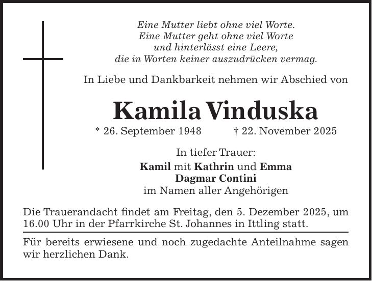 Eine Mutter liebt ohne viel Worte. Eine Mutter geht ohne viel Worte und hinterlässt eine Leere, die in Worten keiner auszudrücken vermag. In Liebe und Dankbarkeit nehmen wir Abschied von Kamila Vinduska * 26. September 1948 + 22. November 2025 In tiefer Trauer: Kamil mit Kathrin und Emma Dagmar Contini im Namen aller Angehörigen Die Trauerandacht findet am Freitag, den 5. Dezember 2025, um 16.00 Uhr in der Pfarrkirche St. Johannes in Ittling statt. Für bereits erwiesene und noch zugedachte Anteilnahme sagen wir herzlichen Dank.