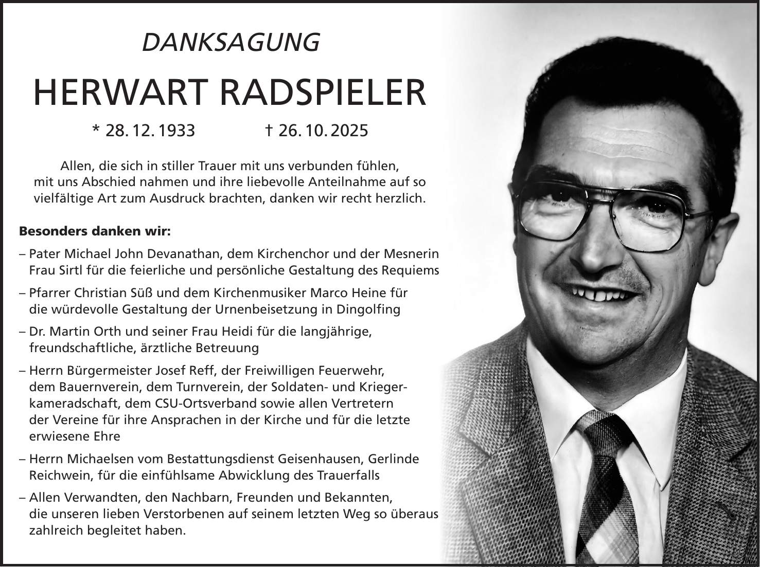 DANKSAGUNG HERWART RADSPIELER * 28. 12. 1933 + 26. 10. 2025 Allen, die sich in stiller Trauer mit uns verbunden fühlen, mit uns Abschied nahmen und ihre liebevolle Anteilnahme auf so vielfältige Art zum Ausdruck brachten, danken wir recht herzlich. Besonders danken wir: - Pater Michael John Devanathan, dem Kirchenchor und der Mesnerin Frau Sirtl für die feierliche und persönliche Gestaltung des Requiems - Pfarrer Christian Süß und dem Kirchenmusiker Marco Heine für die würdevolle Gestaltung der Urnenbeisetzung in Dingolfing - Dr. Martin Orth und seiner Frau Heidi für die langjährige, freundschaftliche, ärztliche Betreuung - Herrn Bürgermeister Josef Reff, der Freiwilligen Feuerwehr, dem Bauernverein, dem Turnverein, der Soldaten- und Krieger- kameradschaft, dem CSU-Ortsverband sowie allen Vertretern der Vereine für ihre Ansprachen in der Kirche und für die letzte erwiesene Ehre - Herrn Michaelsen vom Bestattungsdienst Geisenhausen, Gerlinde Reichwein, für die einfühlsame Abwicklung des Trauerfalls - Allen Verwandten, den Nachbarn, Freunden und Bekannten, die unseren lieben Verstorbenen auf seinem letzten Weg so überaus zahlreich begleitet haben.