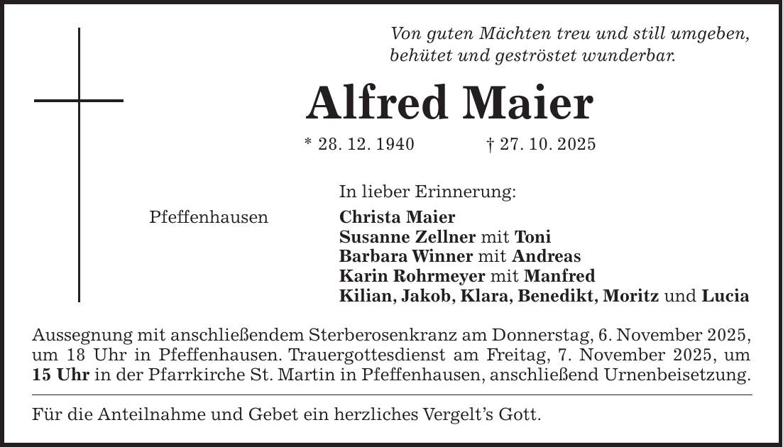 Von guten Mächten treu und still umgeben, behütet und geströstet wunderbar. Alfred Maier * 28. 12. 1940 + 27. 10. 2025 In lieber Erinnerung: Pfeffenhausen Christa Maier Susanne Zellner mit Toni Barbara Winner mit Andreas Karin Rohrmeyer mit Manfred Kilian, Jakob, Klara, Benedikt, Moritz und Lucia Aussegnung mit anschließendem Sterberosenkranz am Donnerstag, 6. November 2025, um 18 Uhr in Pfeffenhausen. Trauergottesdienst am Freitag, 7. November 2025, um 15 Uhr in der Pfarrkirche St. Martin in Pfeffenhausen, anschließend Urnenbeisetzung. Für die Anteilnahme und Gebet ein herzliches Vergelt's Gott.