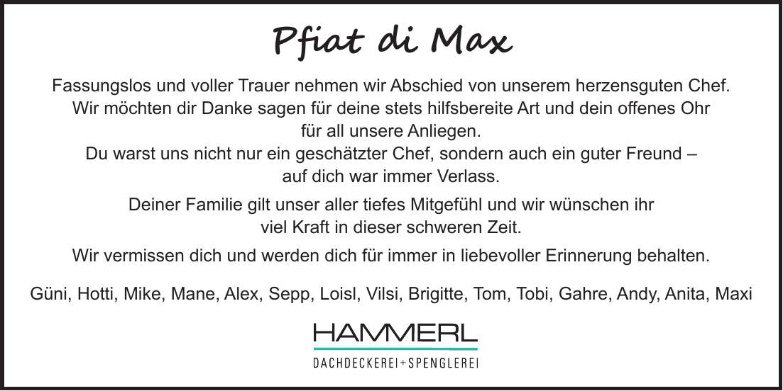 Pfiat di Max Fassungslos und voller Trauer nehmen wir Abschied von unserem herzensguten Chef. Wir möchten dir Danke sagen für deine stets hilfsbereite Art und dein offenes Ohr für all unsere Anliegen. Du warst uns nicht nur ein geschätzter Chef, sondern auch ein guter Freund - auf dich war immer Verlass. Deiner Familie gilt unser aller tiefes Mitgefühl und wir wünschen ihr viel Kraft in dieser schweren Zeit. Wir vermissen dich und werden dich für immer in liebevoller Erinnerung behalten. Güni, Hotti, Mike, Mane, Alex, Sepp, Loisl, Vilsi, Brigitte, Tom, Tobi, Gahre, Andy, Anita, Maxi 