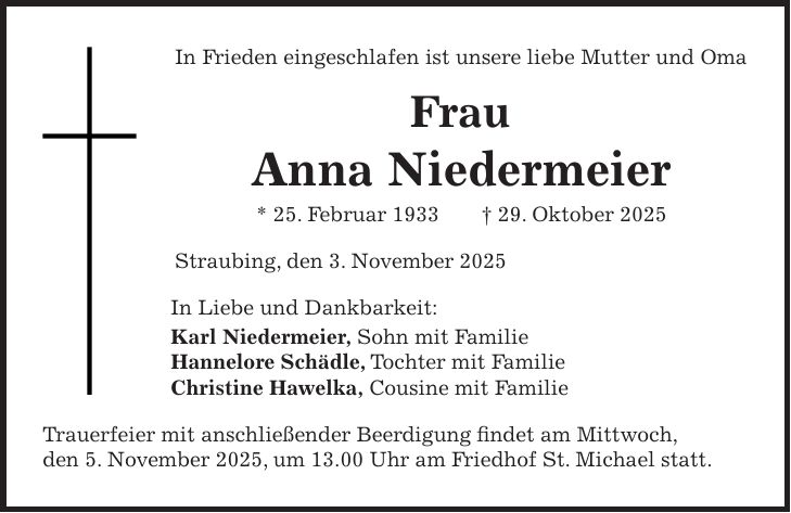 In Frieden eingeschlafen ist unsere liebe Mutter und Oma Frau Anna Niedermeier * 25. Februar 1933 + 29. Oktober 2025 Straubing, den 3. November 2025 In Liebe und Dankbarkeit: Karl Niedermeier, Sohn mit Familie Hannelore Schädle, Tochter mit Familie Christine Hawelka, Cousine mit Familie Trauerfeier mit anschließender Beerdigung findet am Mittwoch, den 5. November 2025, um 13.00 Uhr am Friedhof St. Michael statt. 