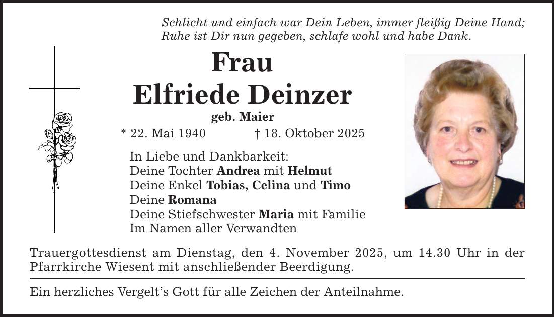 Schlicht und einfach war Dein Leben, immer fleißig Deine Hand; Ruhe ist Dir nun gegeben, schlafe wohl und habe Dank. Frau Elfriede Deinzer geb. Maier * 22. Mai 1940 _ 18. Oktober 2025 In Liebe und Dankbarkeit: Deine Tochter Andrea mit Helmut Deine Enkel Tobias, Celina und Timo Deine Romana Deine Stiefschwester Maria mit Familie Im Namen aller Verwandten Trauergottesdienst am Dienstag, den 4. November 2025, um 14.30 Uhr in der Pfarrkirche Wiesent mit anschließender Beerdigung. Ein herzliches Vergelt's Gott für alle Zeichen der Anteilnahme.