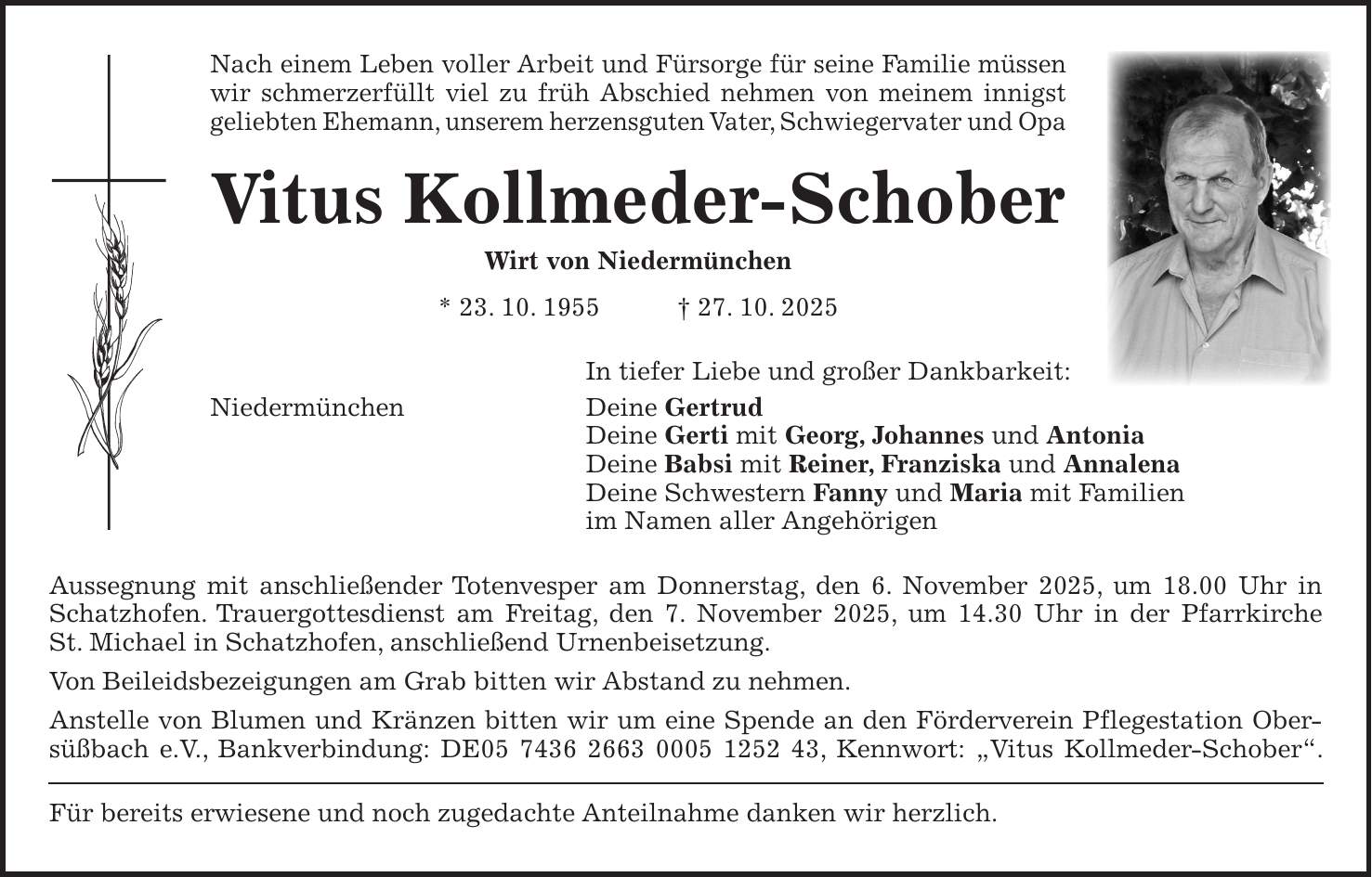 Nach einem Leben voller Arbeit und Fürsorge für seine Familie müssen wir schmerzerfüllt viel zu früh Abschied nehmen von meinem innigst geliebten Ehemann, unserem herzensguten Vater, Schwiegervater und Opa Vitus Kollmeder-Schober Wirt von Niedermünchen * 23. 10. 1955 + 27. 10. 2025 In tiefer Liebe und großer Dankbarkeit: Niedermünchen Deine Gertrud Deine Gerti mit Georg, Johannes und Antonia Deine Babsi mit Reiner, Franziska und Annalena Deine Schwestern Fanny und Maria mit Familien im Namen aller Angehörigen Aussegnung mit anschließender Totenvesper am Donnerstag, den 6. November 2025, um 18.00 Uhr in Schatzhofen. Trauergottesdienst am Freitag, den 7. November 2025, um 14.30 Uhr in der Pfarrkirche St. Michael in Schatzhofen, anschließend Urnenbeisetzung. Von Beileidsbezeigungen am Grab bitten wir Abstand zu nehmen. Anstelle von Blumen und Kränzen bitten wir um eine Spende an den Förderverein Pflegestation Ober-süßbach e.V., Bankverbindung: DE***, Kennwort: 'Vitus Kollmeder-Schober'. Für bereits erwiesene und noch zugedachte Anteilnahme danken wir herzlich.
