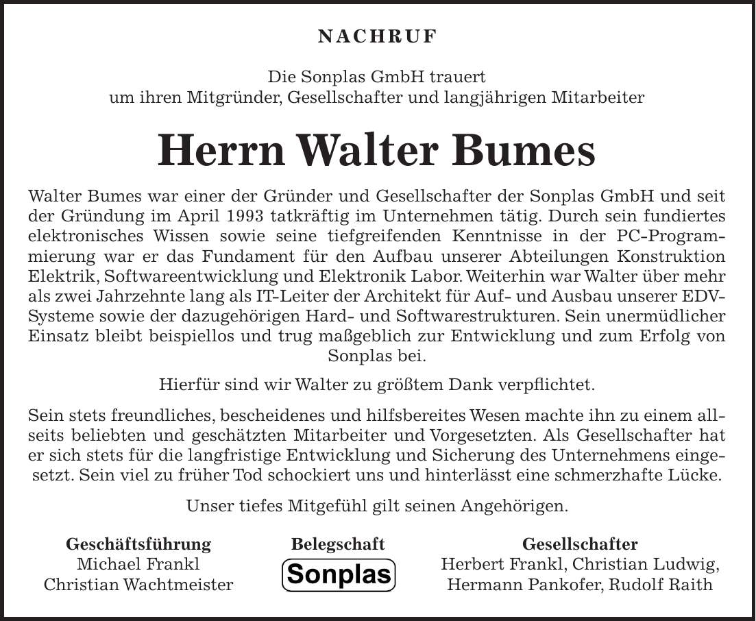  Nachruf Die Sonplas GmbH trauert um ihren Mitgründer, Gesellschafter und langjährigen Mitarbeiter Herrn Walter Bumes Walter Bumes war einer der Gründer und Gesellschafter der Sonplas GmbH und seit der Gründung im April 1993 tatkräftig im Unternehmen tätig. Durch sein fundiertes elektronisches Wissen sowie seine tiefgreifenden Kenntnisse in der PC-Program- mierung war er das Fundament für den Aufbau unserer Abteilungen Konstruktion Elektrik, Softwareentwicklung und Elektronik Labor. Weiterhin war Walter über mehr als zwei Jahrzehnte lang als IT-Leiter der Architekt für Auf- und Ausbau unserer EDV- Systeme sowie der dazugehörigen Hard- und Softwarestrukturen. Sein unermüdlicher Einsatz bleibt beispiellos und trug maßgeblich zur Entwicklung und zum Erfolg von Sonplas bei. Hierfür sind wir Walter zu größtem Dank verpflichtet. Sein stets freundliches, bescheidenes und hilfsbereites Wesen machte ihn zu einem allseits beliebten und geschätzten Mitarbeiter und Vorgesetzten. Als Gesellschafter hat er sich stets für die langfristige Entwicklung und Sicherung des Unternehmens eingesetzt. Sein viel zu früher Tod schockiert uns und hinterlässt eine schmerzhafte Lücke. Unser tiefes Mitgefühl gilt seinen Angehörigen. Geschäftsführung Belegschaft Gesellschafter Michael Frankl Herbert Frankl, Christian Ludwig, Christian Wachtmeister Hermann Pankofer, Rudolf Raith 