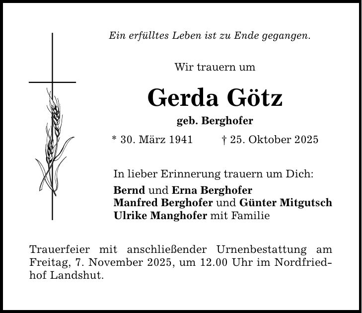 Ein erfülltes Leben ist zu Ende gegangen. Wir trauern um Gerda Götz geb. Berghofer * 30. März 1941 _ 25. Oktober 2025 In lieber Erinnerung trauern um Dich: Bernd und Erna Berghofer Manfred Berghofer und Günter Mitgutsch Ulrike Manghofer mit Familie Trauerfeier mit anschließender Urnenbestattung am Freitag, 7. November 2025, um 12.00 Uhr im Nordfriedhof Landshut.