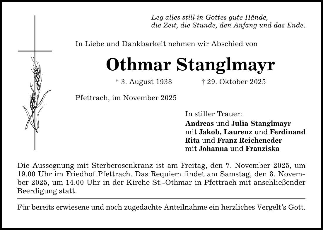 Leg alles still in Gottes gute Hände, die Zeit, die Stunde, den Anfang und das Ende. In Liebe und Dankbarkeit nehmen wir Abschied von Othmar Stanglmayr * 3. August 1938 _ 29. Oktober 2025 Pfettrach, im November 2025 Die Aussegnung mit Sterberosenkranz ist am Freitag, den 7. November 2025, um 19.00 Uhr im Friedhof Pfettrach. Das Requiem findet am Samstag, den 8. November 2025, um 14.00 Uhr in der Kirche St.-Othmar in Pfettrach mit anschließender Beerdigung statt. Für bereits erwiesene und noch zugedachte Anteilnahme ein herzliches Vergelt's Gott. In stiller Trauer: Andreas und Julia Stanglmayr mit Jakob, Laurenz und Ferdinand Rita und Franz Reicheneder mit Johanna und Franziska