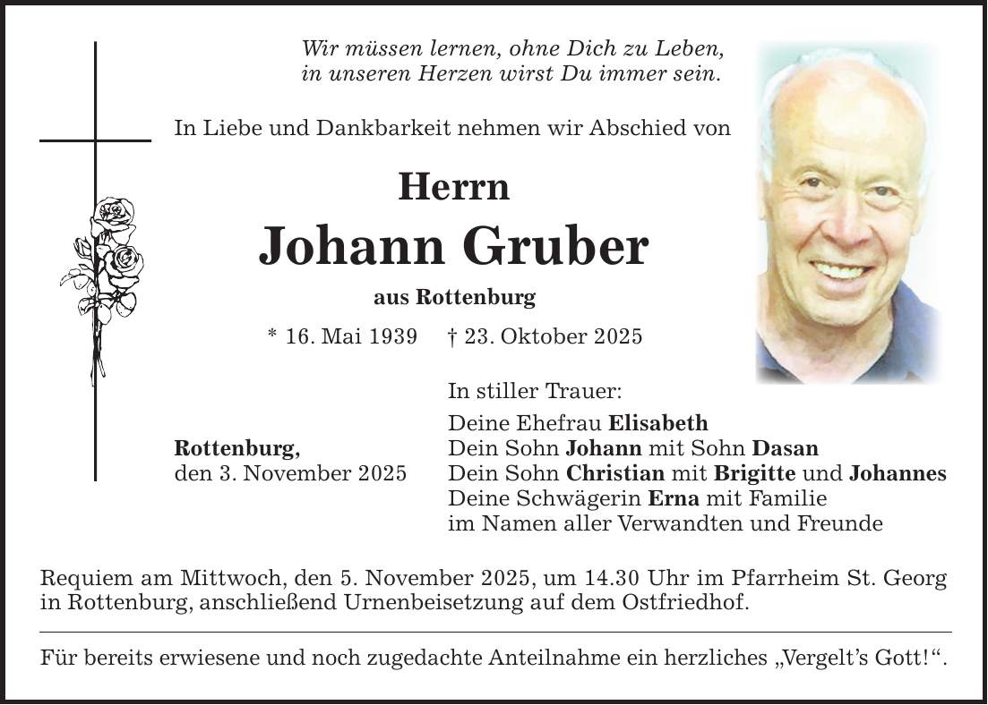 Wir müssen lernen, ohne Dich zu Leben, in unseren Herzen wirst Du immer sein. In Liebe und Dankbarkeit nehmen wir Abschied von Herrn Johann Gruber aus Rottenburg * 16. Mai 1939 + 23. Oktober 2025 In stiller Trauer: Deine Ehefrau Elisabeth Rottenburg, Dein Sohn Johann mit Sohn Dasan den 3. November 2025 Dein Sohn Christian mit Brigitte und Johannes Deine Schwägerin Erna mit Familie im Namen aller Verwandten und Freunde Requiem am Mittwoch, den 5. November 2025, um 14.30 Uhr im Pfarrheim St. Georg in Rottenburg, anschließend Urnenbeisetzung auf dem Ostfriedhof. Für bereits erwiesene und noch zugedachte Anteilnahme ein herzliches 'Vergelt's Gott!'.