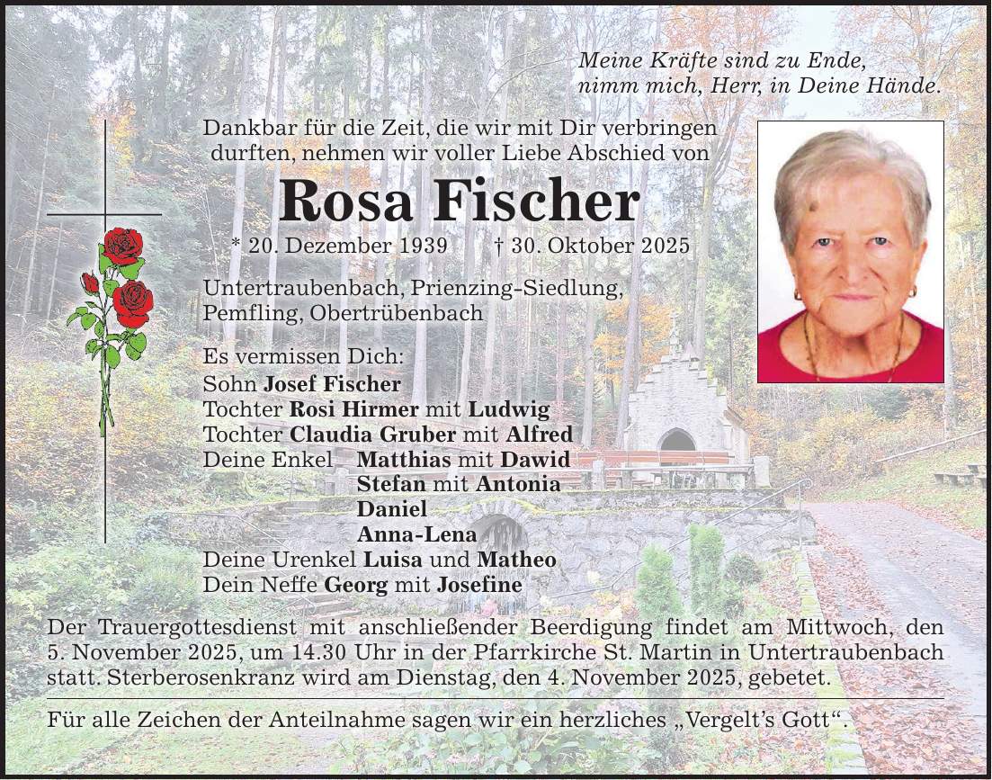 Meine Kräfte sind zu Ende, nimm mich, Herr, in Deine Hände. Dankbar für die Zeit, die wir mit Dir verbringen durften, nehmen wir voller Liebe Abschied von Rosa Fischer * 20. Dezember 1939 + 30. Oktober 2025 Untertraubenbach, Prienzing-Siedlung, Pemfling, Obertrübenbach Es vermissen Dich: Sohn Josef Fischer Tochter Rosi Hirmer mit Ludwig Tochter Claudia Gruber mit Alfred Deine Enkel Matthias mit Dawid Stefan mit Antonia Daniel Anna-Lena Deine Urenkel Luisa und Matheo Dein Neffe Georg mit Josefine Der Trauergottesdienst mit anschließender Beerdigung findet am Mittwoch, den 5. November 2025, um 14.30 Uhr in der Pfarrkirche St. Martin in Untertraubenbach statt. Sterberosenkranz wird am Dienstag, den 4. November 2025, gebetet. Für alle Zeichen der Anteilnahme sagen wir ein herzliches 'Vergelt's Gott'.