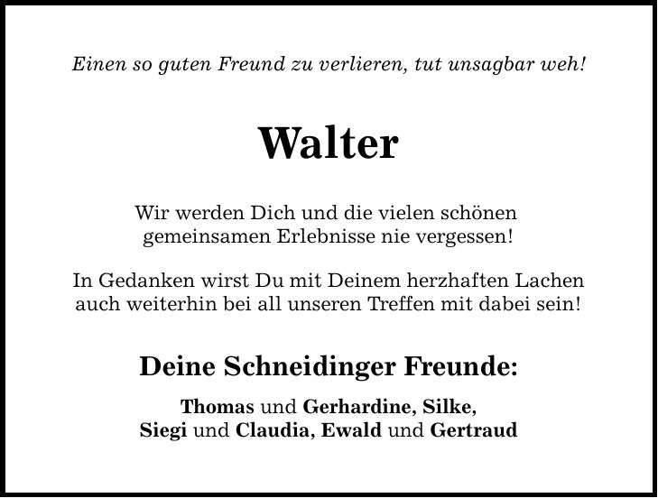 Einen so guten Freund zu verlieren, tut unsagbar weh!WalterWir werden Dich und die vielen schönen gemeinsamen Erlebnisse nie vergessen!In Gedanken wirst Du mit Deinem herzhaften Lachenauch weiterhin bei all unseren Treffen mit dabei sein!Deine Schneidinger Freunde:Thomas und Gerhardine, Silke,Siegi und Claudia, Ewald und Gertraud