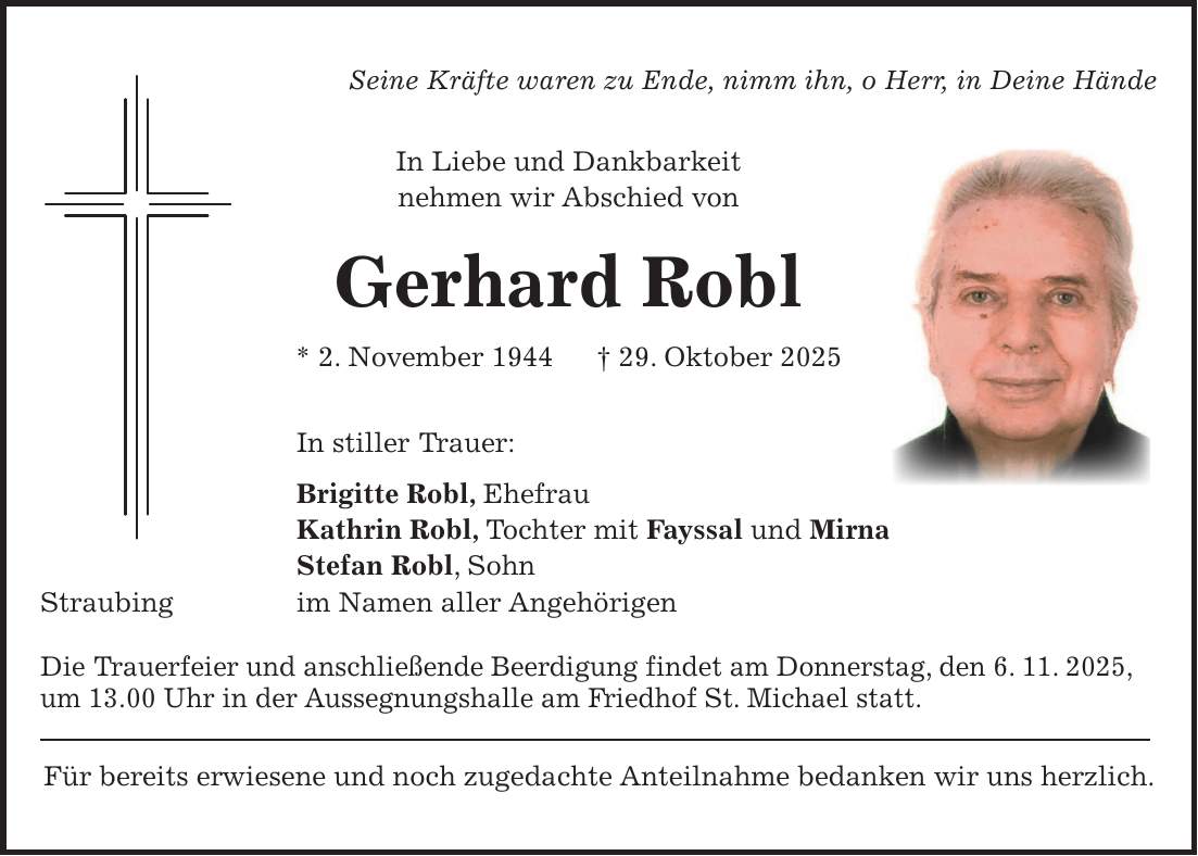 Seine Kräfte waren zu Ende, nimm ihn, o Herr, in Deine Hände In Liebe und Dankbarkeit nehmen wir Abschied von Gerhard Robl * 2. November 1944 + 29. Oktober 2025 In stiller Trauer: Brigitte Robl, Ehefrau Kathrin Robl, Tochter mit Fayssal und Mirna Stefan Robl, Sohn Straubing im Namen aller Angehörigen Die Trauerfeier und anschließende Beerdigung findet am Donnerstag, den 6. 11. 2025, um 13.00 Uhr in der Aussegnungshalle am Friedhof St. Michael statt. Für bereits erwiesene und noch zugedachte Anteilnahme bedanken wir uns herzlich.