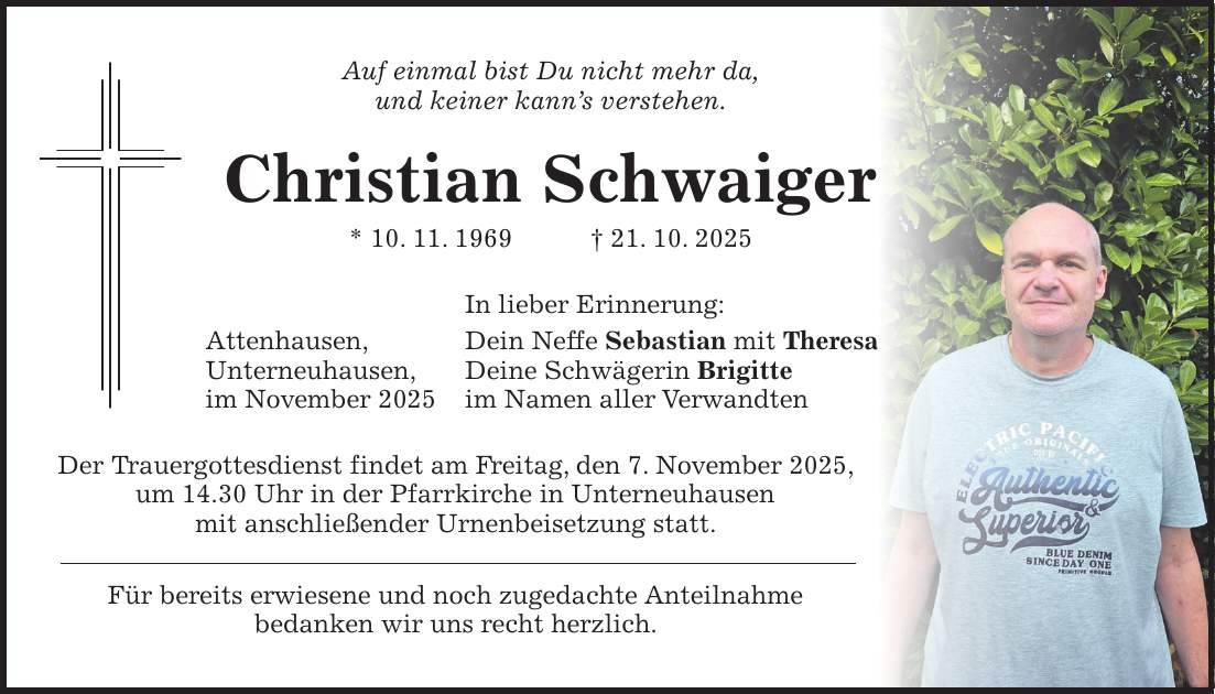 Auf einmal bist Du nicht mehr da, und keiner kann's verstehen. Christian Schwaiger * 10. 11. 1969 + 21. 10. 2025 In lieber Erinnerung: Attenhausen, Dein Neffe Sebastian mit Theresa Unterneuhausen, Deine Schwägerin Brigitte im November 2025 im Namen aller Verwandten Der Trauergottesdienst findet am Freitag, den 7. November 2025, um 14.30 Uhr in der Pfarrkirche in Unterneuhausen mit anschließender Urnenbeisetzung statt. Für bereits erwiesene und noch zugedachte Anteilnahme bedanken wir uns recht herzlich.
